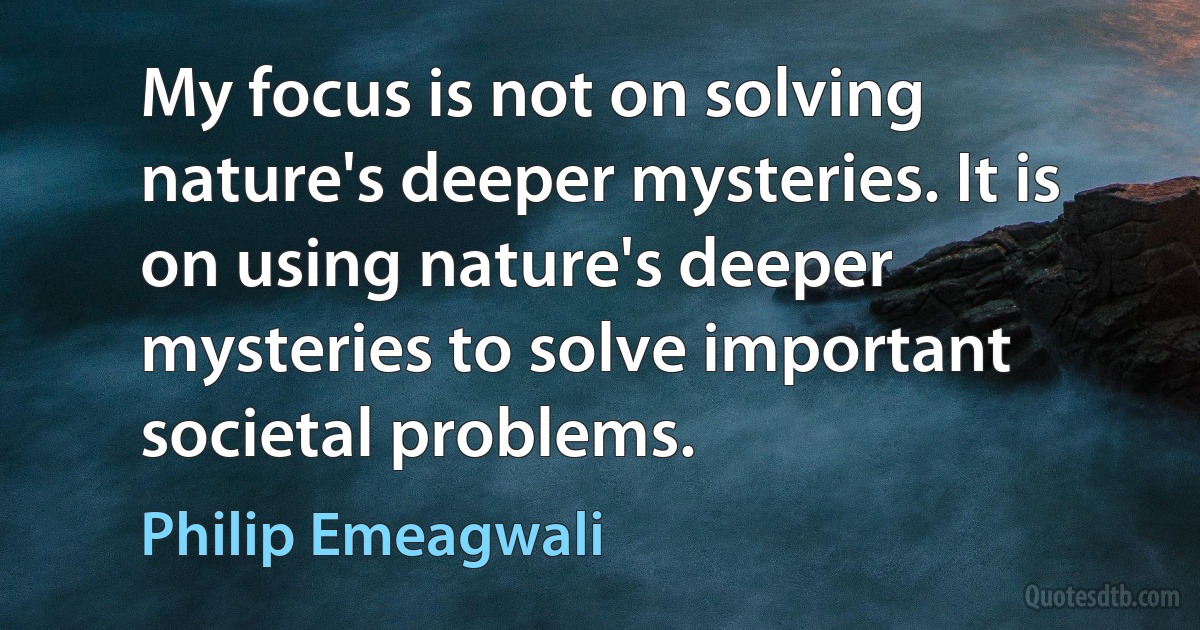 My focus is not on solving nature's deeper mysteries. It is on using nature's deeper mysteries to solve important societal problems. (Philip Emeagwali)