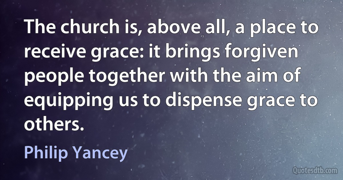 The church is, above all, a place to receive grace: it brings forgiven people together with the aim of equipping us to dispense grace to others. (Philip Yancey)