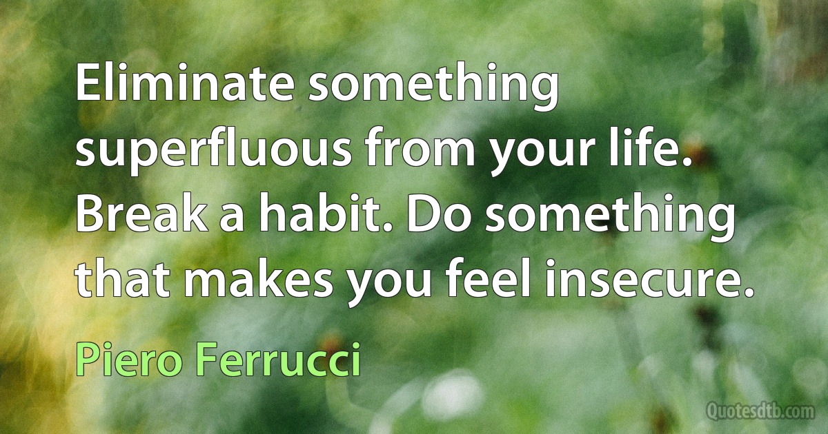 Eliminate something superfluous from your life. Break a habit. Do something that makes you feel insecure. (Piero Ferrucci)