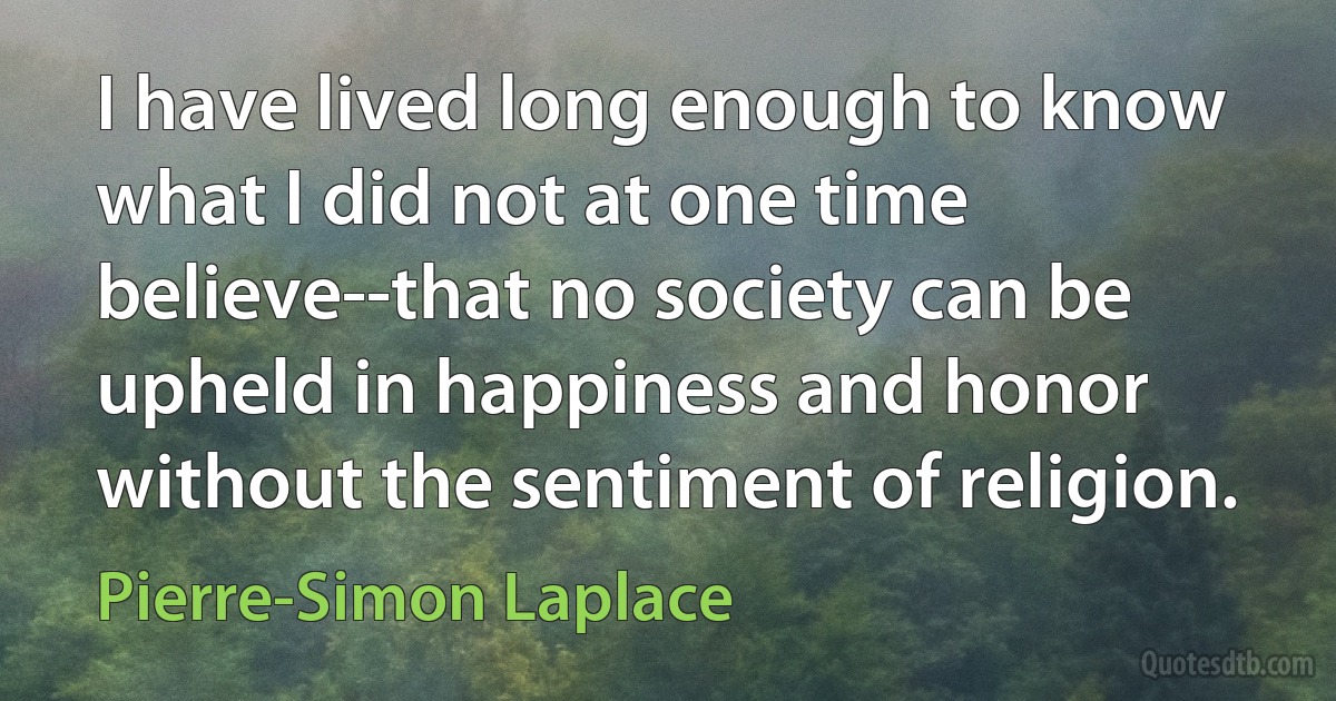 I have lived long enough to know what I did not at one time believe--that no society can be upheld in happiness and honor without the sentiment of religion. (Pierre-Simon Laplace)