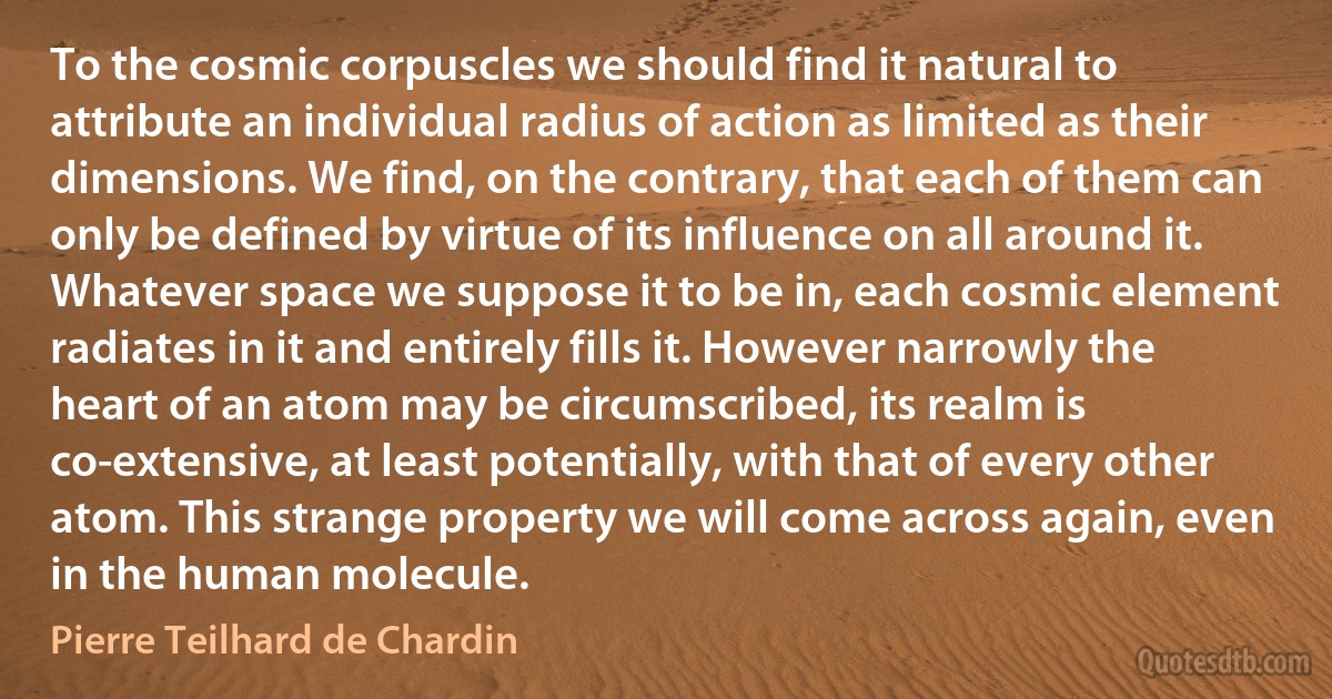 To the cosmic corpuscles we should find it natural to attribute an individual radius of action as limited as their dimensions. We find, on the contrary, that each of them can only be defined by virtue of its influence on all around it. Whatever space we suppose it to be in, each cosmic element radiates in it and entirely fills it. However narrowly the heart of an atom may be circumscribed, its realm is co-extensive, at least potentially, with that of every other atom. This strange property we will come across again, even in the human molecule. (Pierre Teilhard de Chardin)