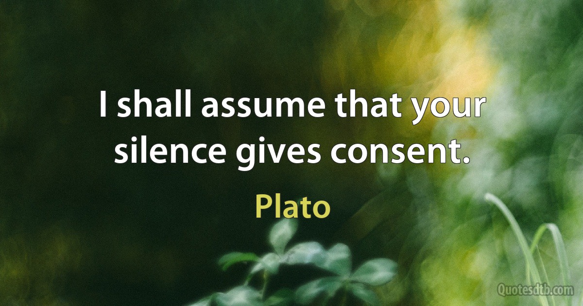 I shall assume that your silence gives consent. (Plato)