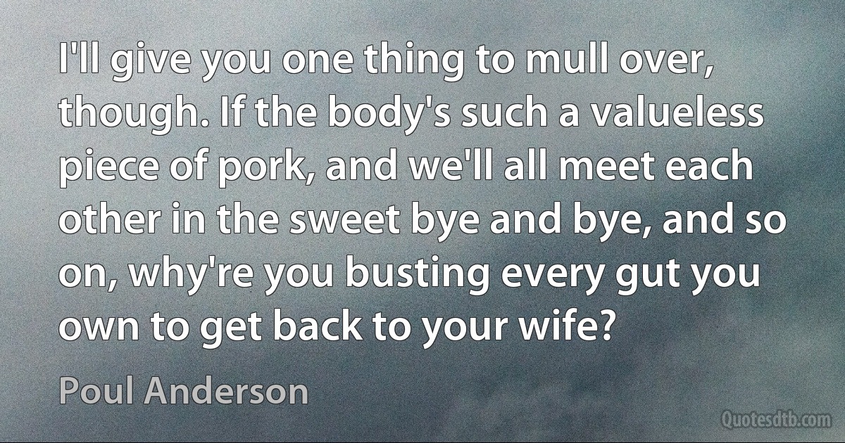 I'll give you one thing to mull over, though. If the body's such a valueless piece of pork, and we'll all meet each other in the sweet bye and bye, and so on, why're you busting every gut you own to get back to your wife? (Poul Anderson)