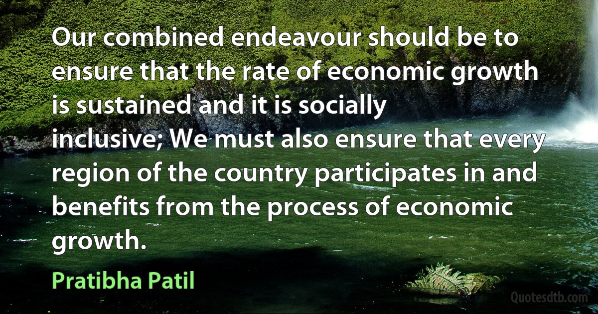 Our combined endeavour should be to ensure that the rate of economic growth is sustained and it is socially inclusive; We must also ensure that every region of the country participates in and benefits from the process of economic growth. (Pratibha Patil)