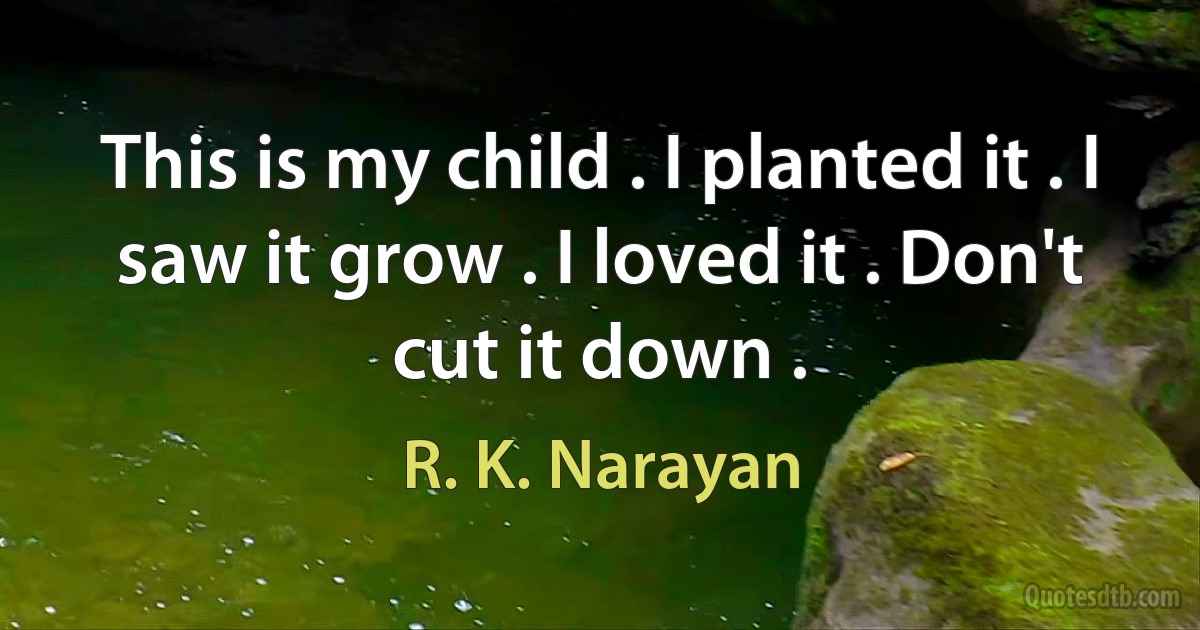 This is my child . I planted it . I saw it grow . I loved it . Don't cut it down . (R. K. Narayan)