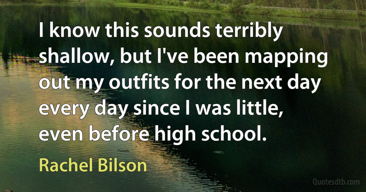 I know this sounds terribly shallow, but I've been mapping out my outfits for the next day every day since I was little, even before high school. (Rachel Bilson)