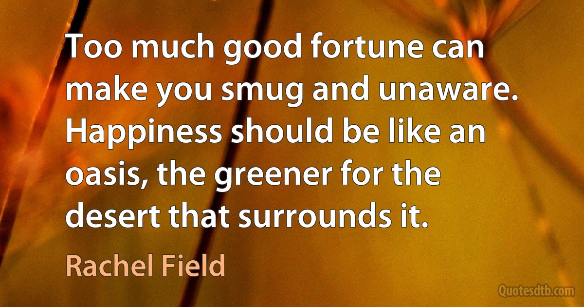 Too much good fortune can make you smug and unaware. Happiness should be like an oasis, the greener for the desert that surrounds it. (Rachel Field)