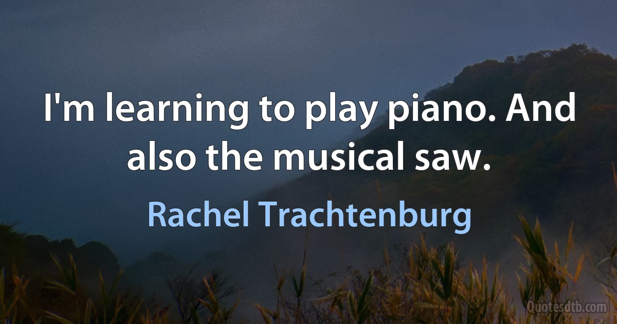 I'm learning to play piano. And also the musical saw. (Rachel Trachtenburg)