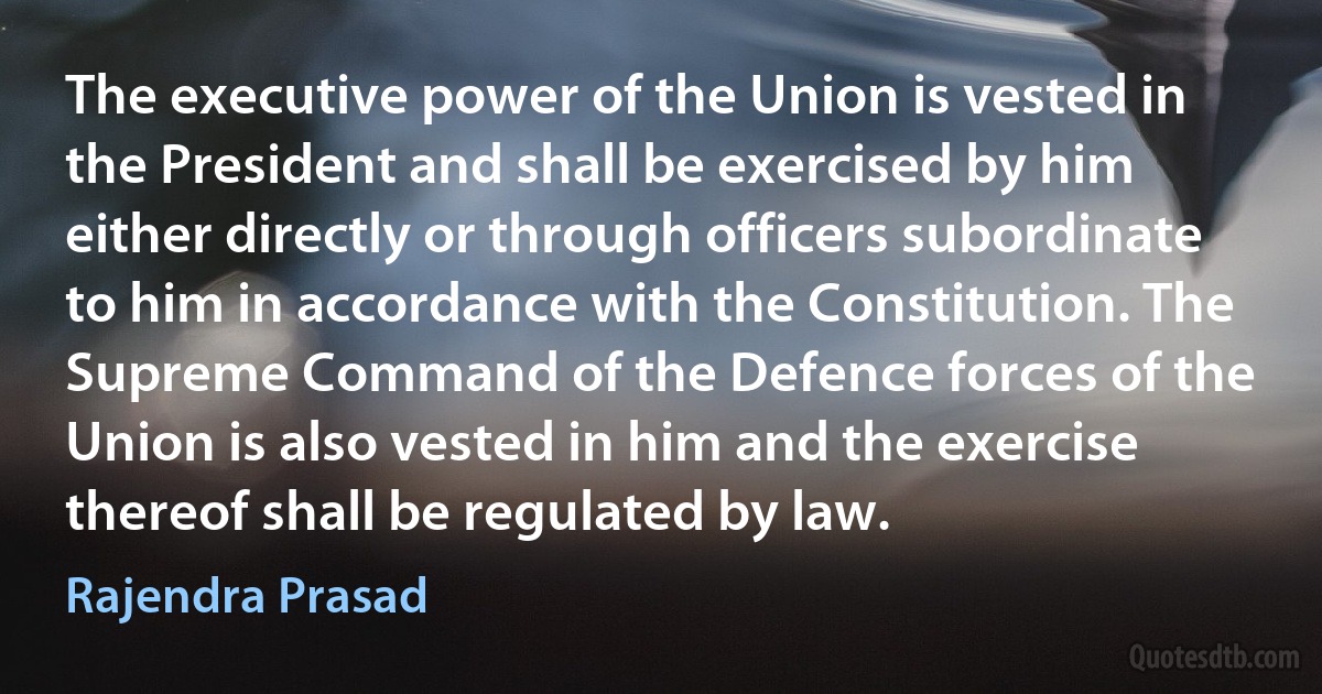 The executive power of the Union is vested in the President and shall be exercised by him either directly or through officers subordinate to him in accordance with the Constitution. The Supreme Command of the Defence forces of the Union is also vested in him and the exercise thereof shall be regulated by law. (Rajendra Prasad)