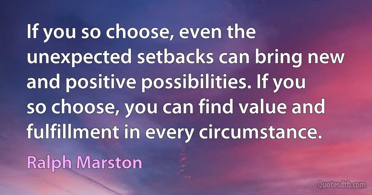 If you so choose, even the unexpected setbacks can bring new and positive possibilities. If you so choose, you can find value and fulfillment in every circumstance. (Ralph Marston)