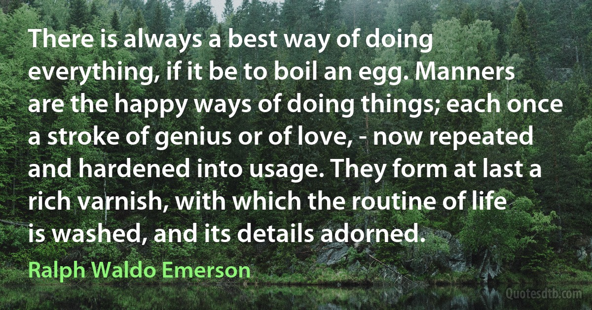 There is always a best way of doing everything, if it be to boil an egg. Manners are the happy ways of doing things; each once a stroke of genius or of love, - now repeated and hardened into usage. They form at last a rich varnish, with which the routine of life is washed, and its details adorned. (Ralph Waldo Emerson)