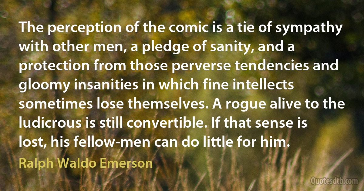 The perception of the comic is a tie of sympathy with other men, a pledge of sanity, and a protection from those perverse tendencies and gloomy insanities in which fine intellects sometimes lose themselves. A rogue alive to the ludicrous is still convertible. If that sense is lost, his fellow-men can do little for him. (Ralph Waldo Emerson)