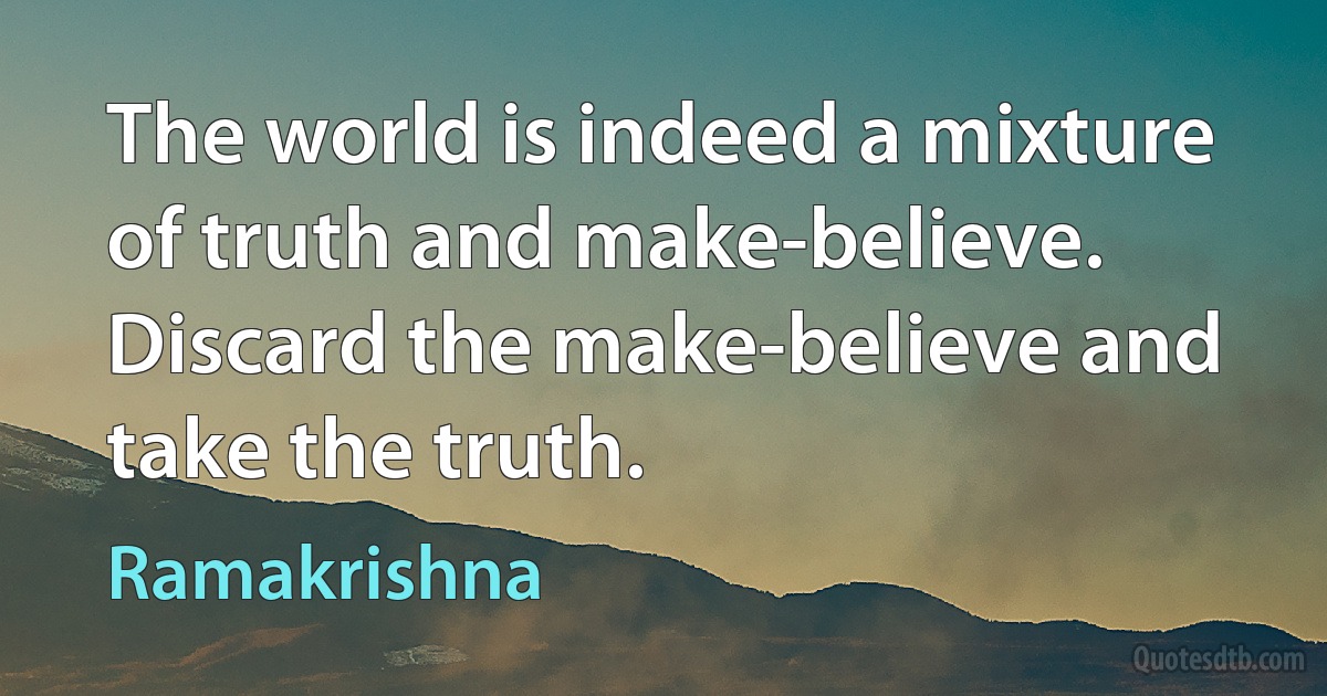 The world is indeed a mixture of truth and make-believe. Discard the make-believe and take the truth. (Ramakrishna)