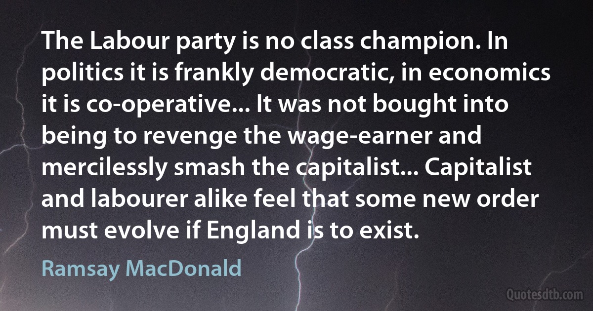 The Labour party is no class champion. In politics it is frankly democratic, in economics it is co-operative... It was not bought into being to revenge the wage-earner and mercilessly smash the capitalist... Capitalist and labourer alike feel that some new order must evolve if England is to exist. (Ramsay MacDonald)