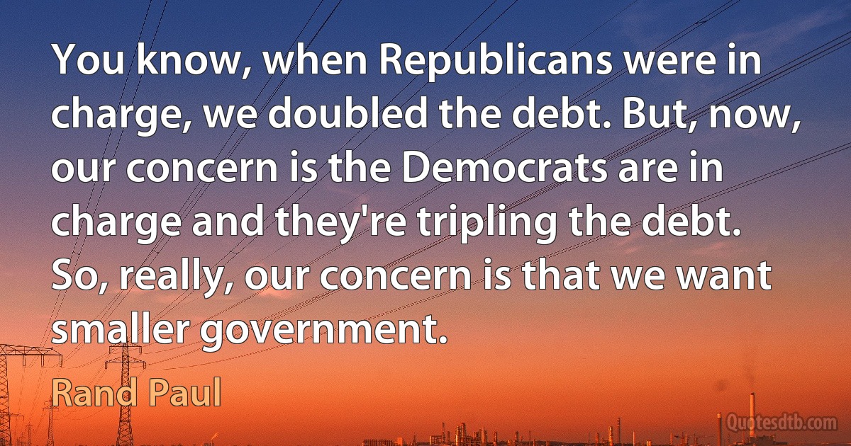 You know, when Republicans were in charge, we doubled the debt. But, now, our concern is the Democrats are in charge and they're tripling the debt. So, really, our concern is that we want smaller government. (Rand Paul)