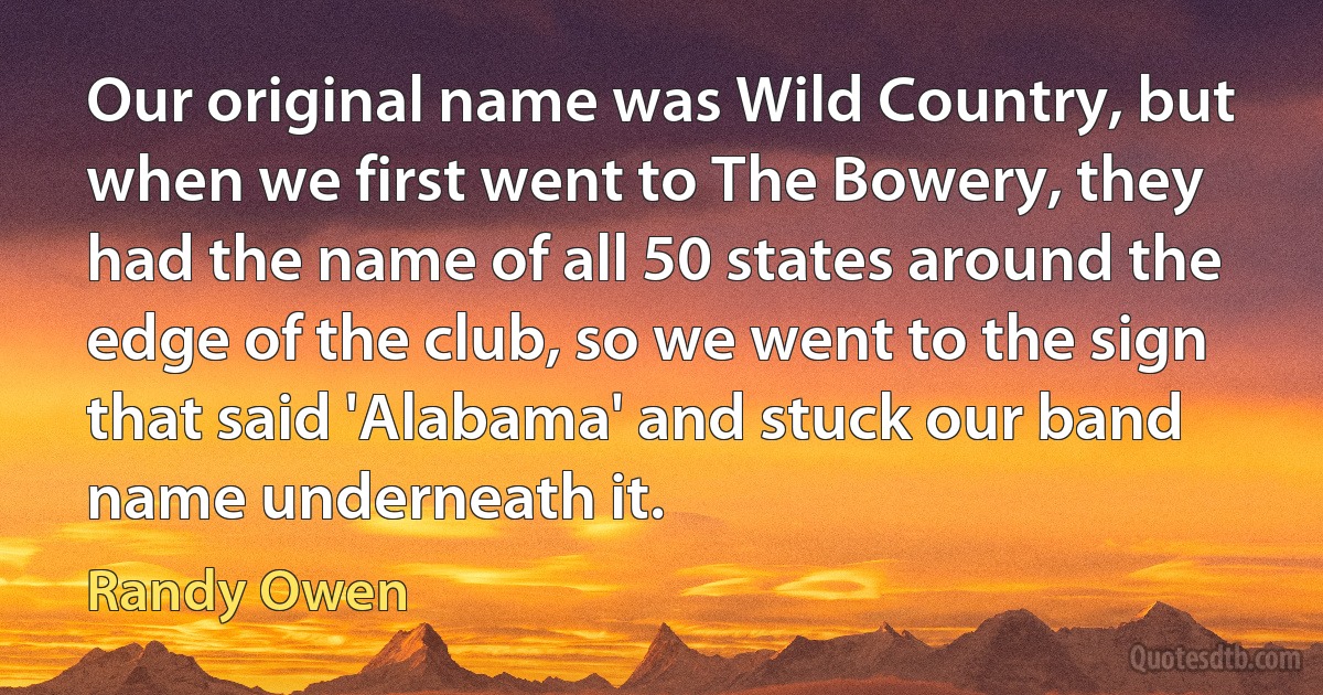 Our original name was Wild Country, but when we first went to The Bowery, they had the name of all 50 states around the edge of the club, so we went to the sign that said 'Alabama' and stuck our band name underneath it. (Randy Owen)