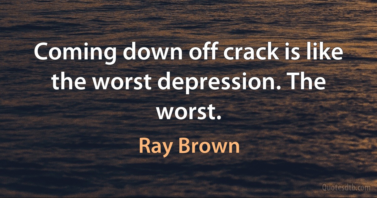 Coming down off crack is like the worst depression. The worst. (Ray Brown)