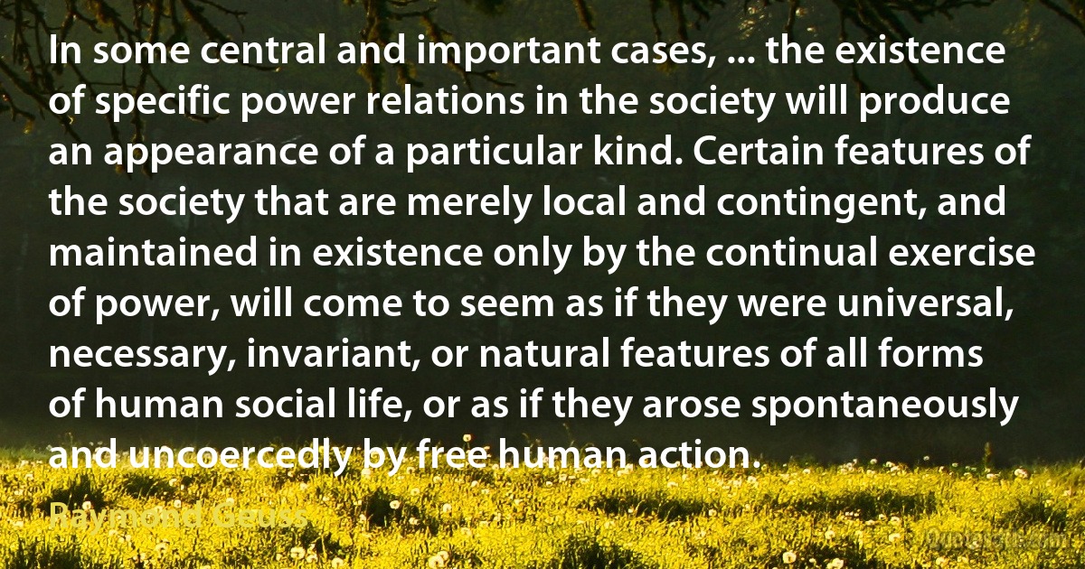 In some central and important cases, ... the existence of specific power relations in the society will produce an appearance of a particular kind. Certain features of the society that are merely local and contingent, and maintained in existence only by the continual exercise of power, will come to seem as if they were universal, necessary, invariant, or natural features of all forms of human social life, or as if they arose spontaneously and uncoercedly by free human action. (Raymond Geuss)