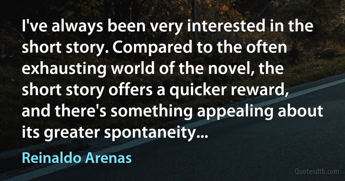 I've always been very interested in the short story. Compared to the often exhausting world of the novel, the short story offers a quicker reward, and there's something appealing about its greater spontaneity... (Reinaldo Arenas)