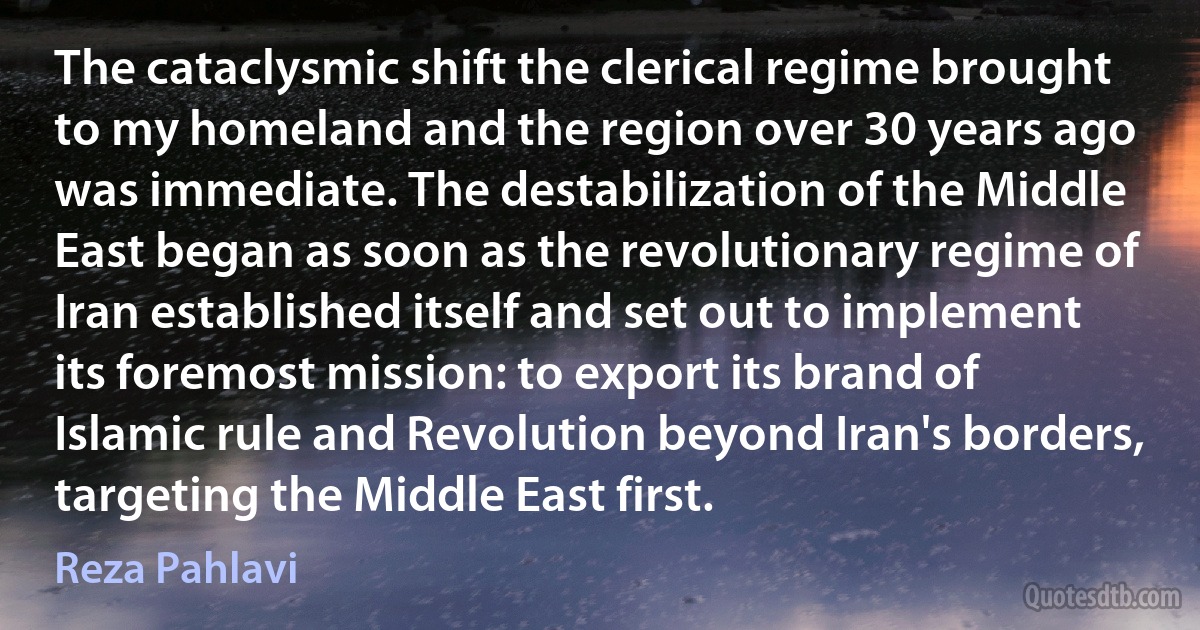 The cataclysmic shift the clerical regime brought to my homeland and the region over 30 years ago was immediate. The destabilization of the Middle East began as soon as the revolutionary regime of Iran established itself and set out to implement its foremost mission: to export its brand of Islamic rule and Revolution beyond Iran's borders, targeting the Middle East first. (Reza Pahlavi)