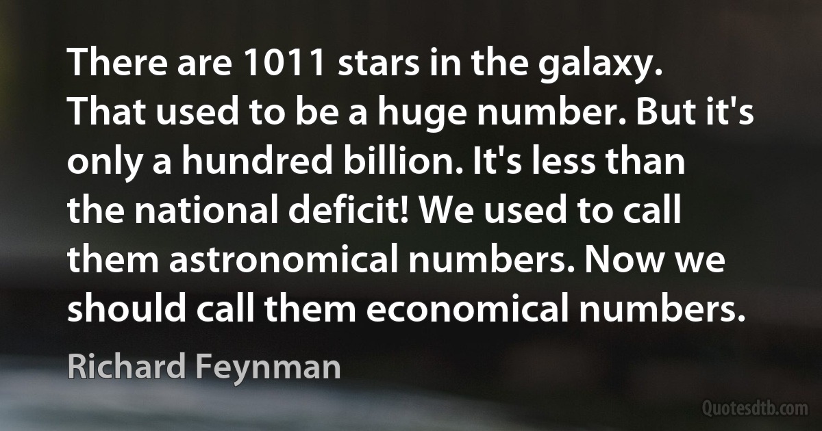 There are 1011 stars in the galaxy. That used to be a huge number. But it's only a hundred billion. It's less than the national deficit! We used to call them astronomical numbers. Now we should call them economical numbers. (Richard Feynman)