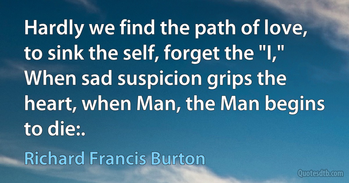 Hardly we find the path of love, to sink the self, forget the "I,"
When sad suspicion grips the heart, when Man, the Man begins to die:. (Richard Francis Burton)