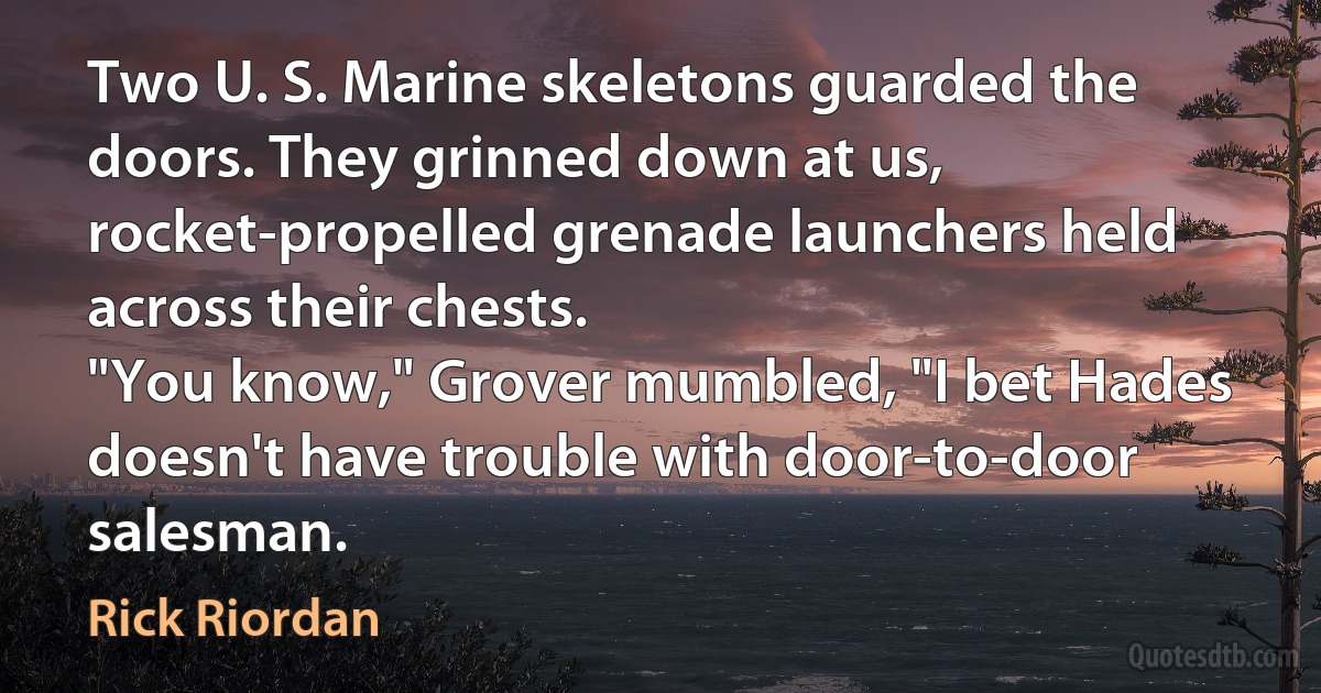 Two U. S. Marine skeletons guarded the doors. They grinned down at us, rocket-propelled grenade launchers held across their chests.
"You know," Grover mumbled, "I bet Hades doesn't have trouble with door-to-door salesman. (Rick Riordan)