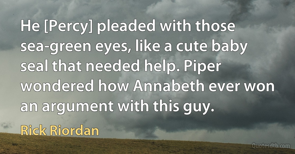 He [Percy] pleaded with those sea-green eyes, like a cute baby seal that needed help. Piper wondered how Annabeth ever won an argument with this guy. (Rick Riordan)