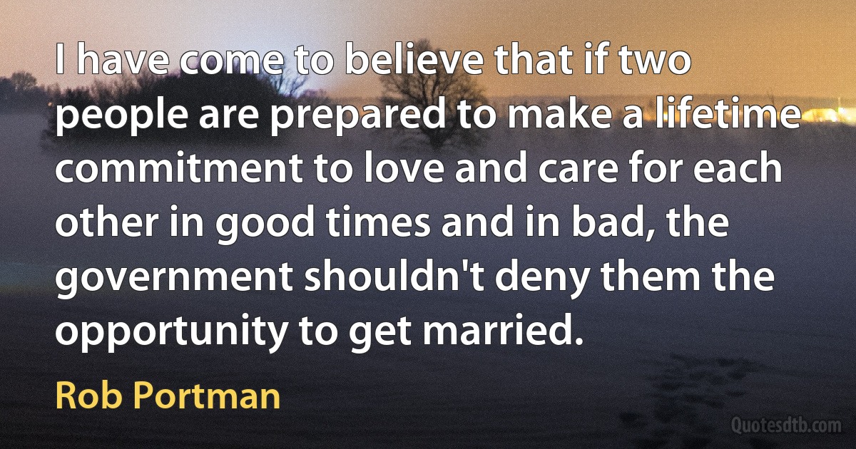 I have come to believe that if two people are prepared to make a lifetime commitment to love and care for each other in good times and in bad, the government shouldn't deny them the opportunity to get married. (Rob Portman)