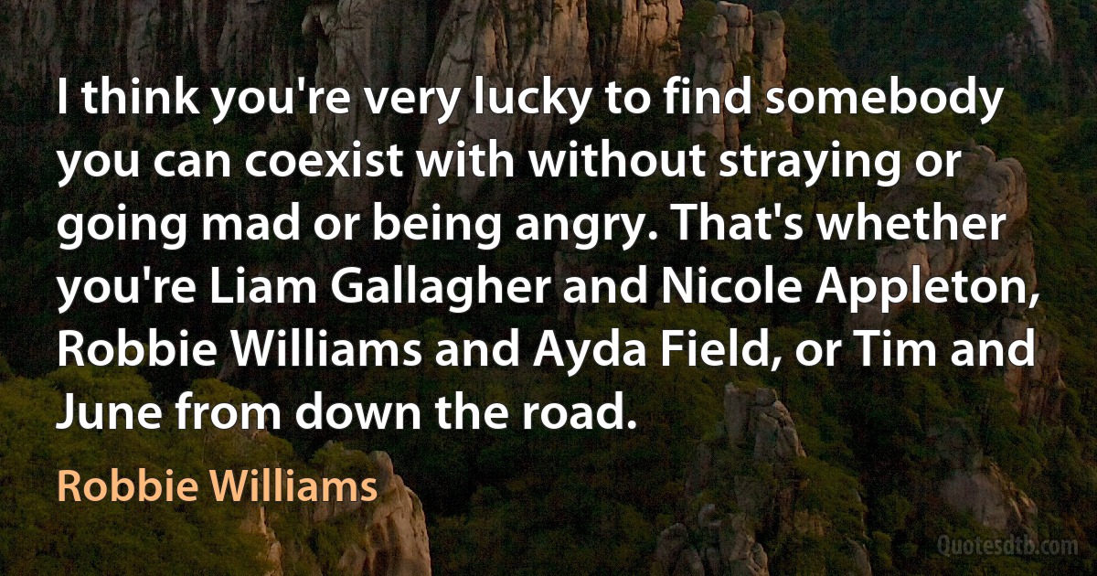 I think you're very lucky to find somebody you can coexist with without straying or going mad or being angry. That's whether you're Liam Gallagher and Nicole Appleton, Robbie Williams and Ayda Field, or Tim and June from down the road. (Robbie Williams)