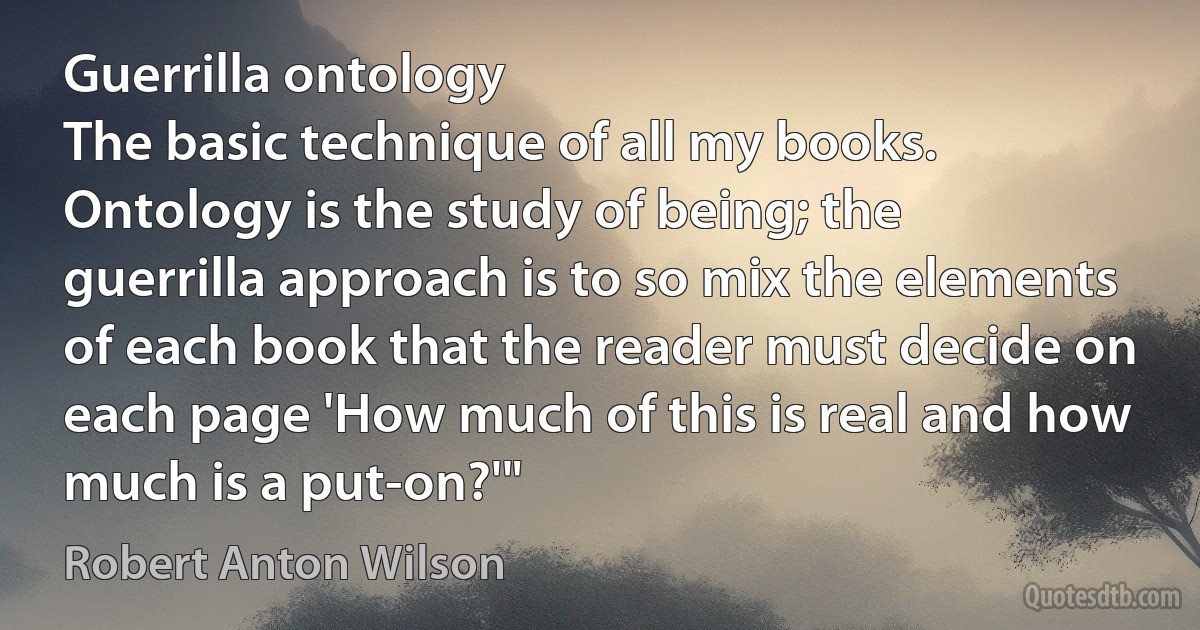 Guerrilla ontology
The basic technique of all my books. Ontology is the study of being; the guerrilla approach is to so mix the elements of each book that the reader must decide on each page 'How much of this is real and how much is a put-on?'" (Robert Anton Wilson)