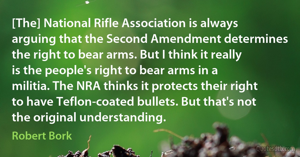 [The] National Rifle Association is always arguing that the Second Amendment determines the right to bear arms. But I think it really is the people's right to bear arms in a militia. The NRA thinks it protects their right to have Teflon-coated bullets. But that's not the original understanding. (Robert Bork)