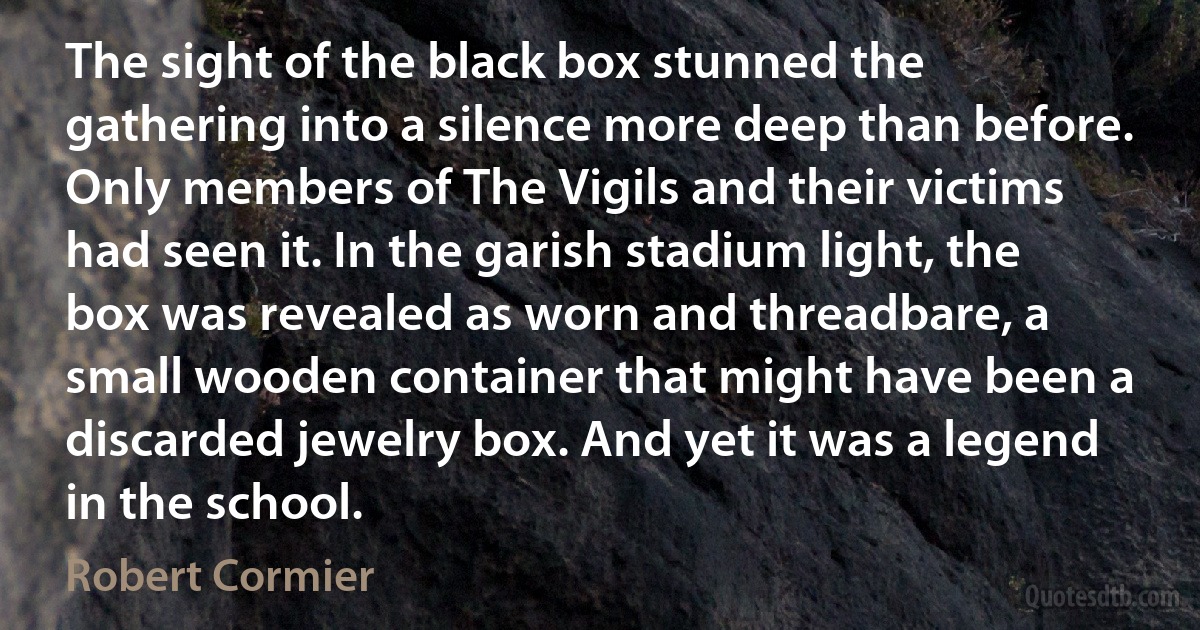 The sight of the black box stunned the gathering into a silence more deep than before. Only members of The Vigils and their victims had seen it. In the garish stadium light, the box was revealed as worn and threadbare, a small wooden container that might have been a discarded jewelry box. And yet it was a legend in the school. (Robert Cormier)