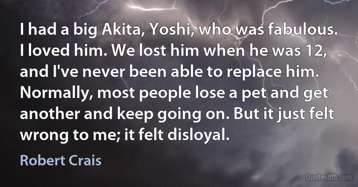 I had a big Akita, Yoshi, who was fabulous. I loved him. We lost him when he was 12, and I've never been able to replace him. Normally, most people lose a pet and get another and keep going on. But it just felt wrong to me; it felt disloyal. (Robert Crais)