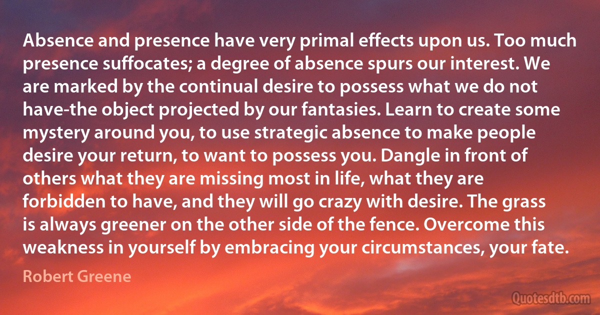 Absence and presence have very primal effects upon us. Too much presence suffocates; a degree of absence spurs our interest. We are marked by the continual desire to possess what we do not have-the object projected by our fantasies. Learn to create some mystery around you, to use strategic absence to make people desire your return, to want to possess you. Dangle in front of others what they are missing most in life, what they are forbidden to have, and they will go crazy with desire. The grass is always greener on the other side of the fence. Overcome this weakness in yourself by embracing your circumstances, your fate. (Robert Greene)