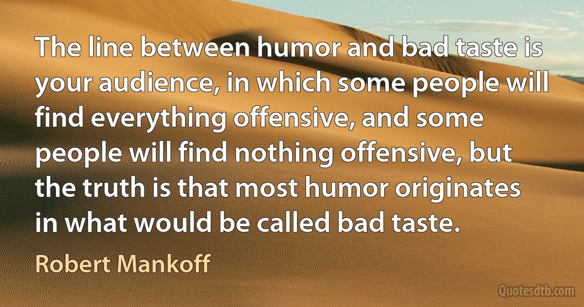 The line between humor and bad taste is your audience, in which some people will find everything offensive, and some people will find nothing offensive, but the truth is that most humor originates in what would be called bad taste. (Robert Mankoff)