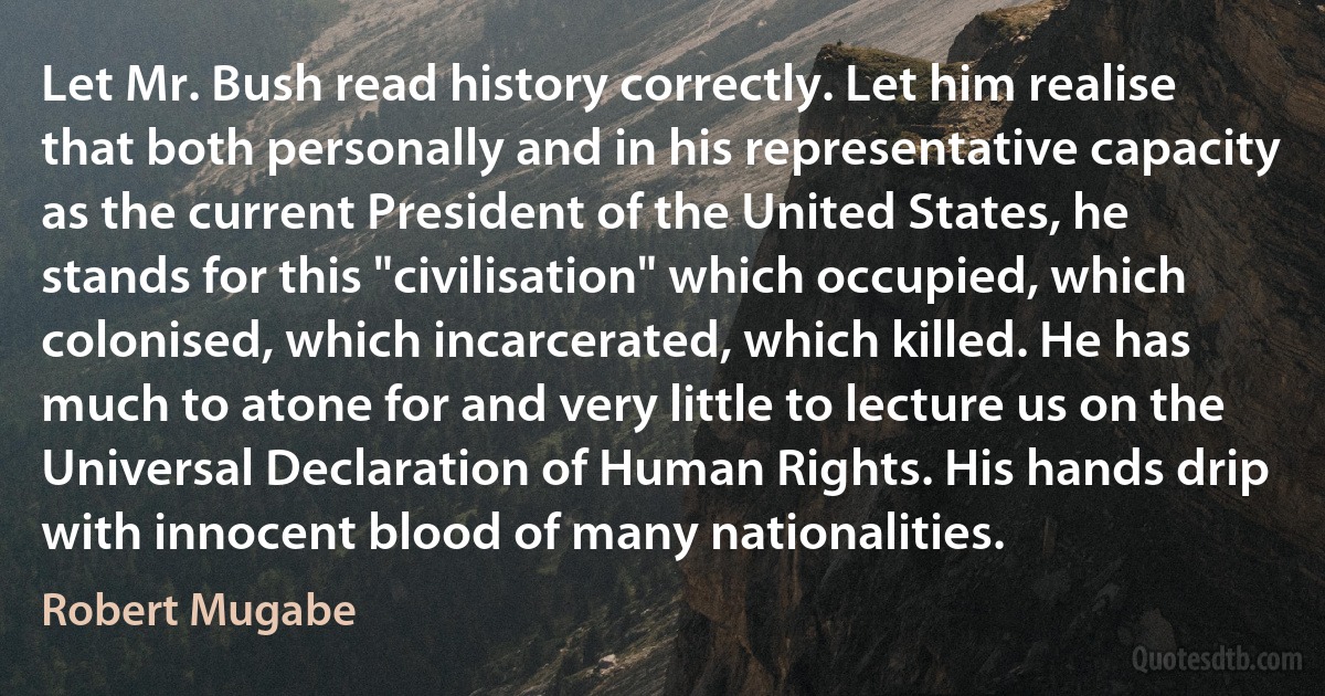 Let Mr. Bush read history correctly. Let him realise that both personally and in his representative capacity as the current President of the United States, he stands for this "civilisation" which occupied, which colonised, which incarcerated, which killed. He has much to atone for and very little to lecture us on the Universal Declaration of Human Rights. His hands drip with innocent blood of many nationalities. (Robert Mugabe)