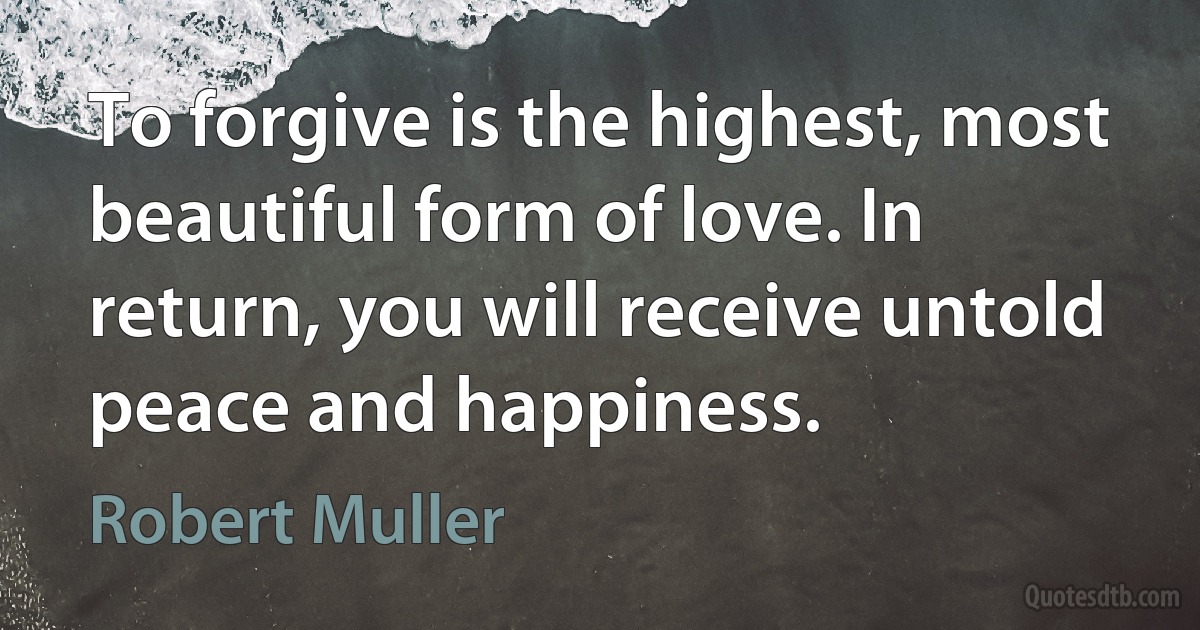 To forgive is the highest, most beautiful form of love. In return, you will receive untold peace and happiness. (Robert Muller)