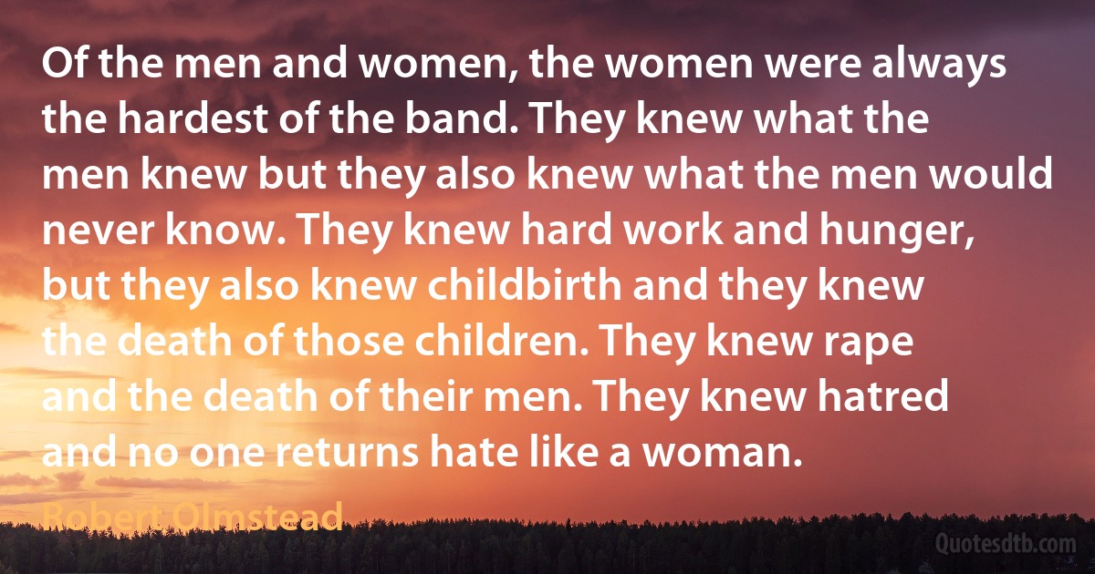 Of the men and women, the women were always the hardest of the band. They knew what the men knew but they also knew what the men would never know. They knew hard work and hunger, but they also knew childbirth and they knew the death of those children. They knew rape and the death of their men. They knew hatred and no one returns hate like a woman. (Robert Olmstead)