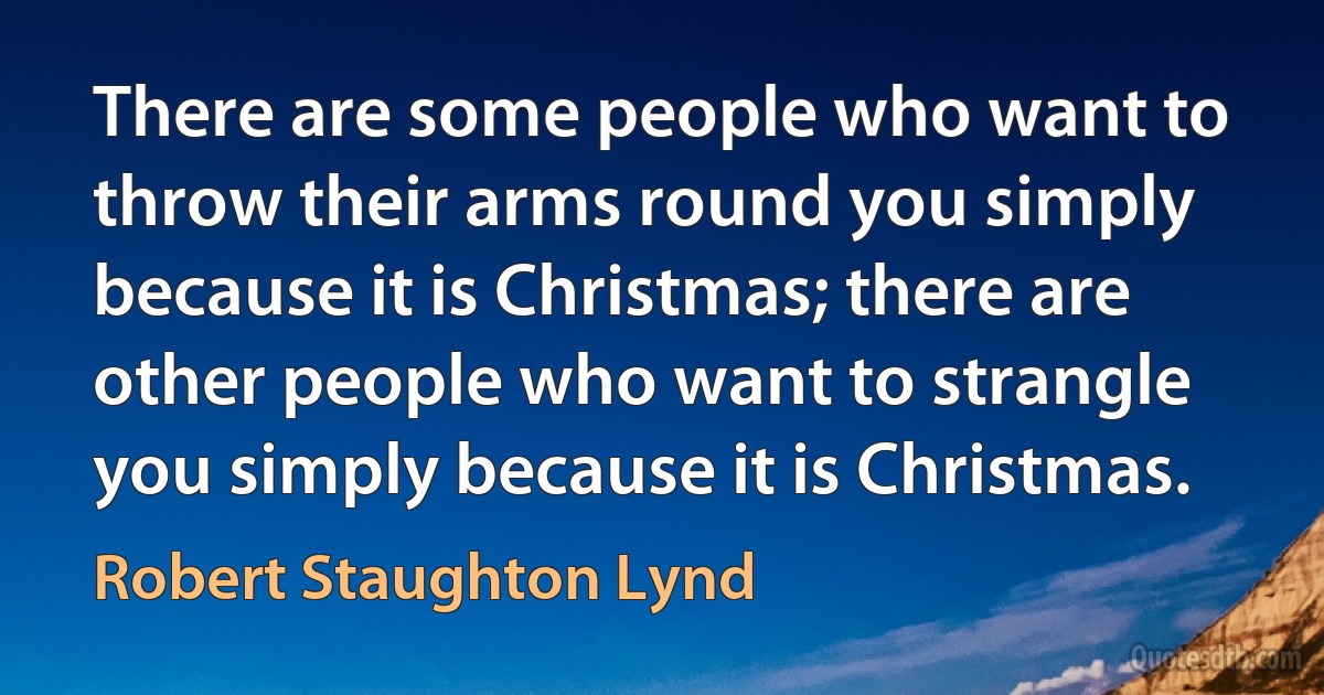 There are some people who want to throw their arms round you simply because it is Christmas; there are other people who want to strangle you simply because it is Christmas. (Robert Staughton Lynd)