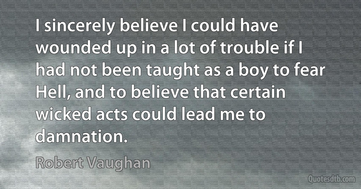 I sincerely believe I could have wounded up in a lot of trouble if I had not been taught as a boy to fear Hell, and to believe that certain wicked acts could lead me to damnation. (Robert Vaughan)