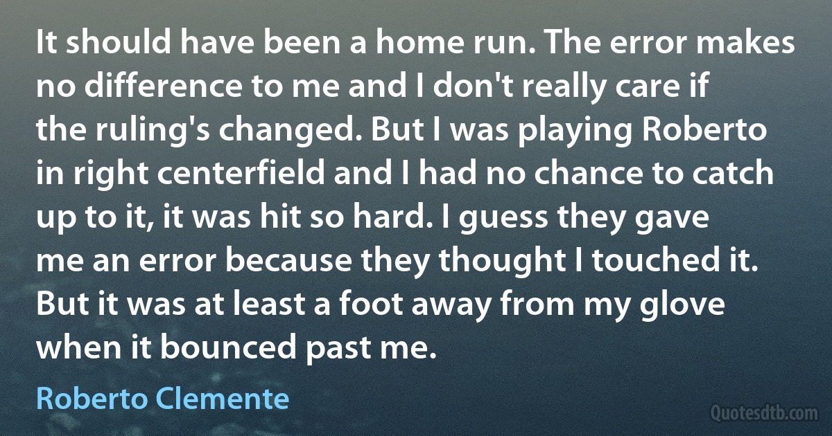 It should have been a home run. The error makes no difference to me and I don't really care if the ruling's changed. But I was playing Roberto in right centerfield and I had no chance to catch up to it, it was hit so hard. I guess they gave me an error because they thought I touched it. But it was at least a foot away from my glove when it bounced past me. (Roberto Clemente)