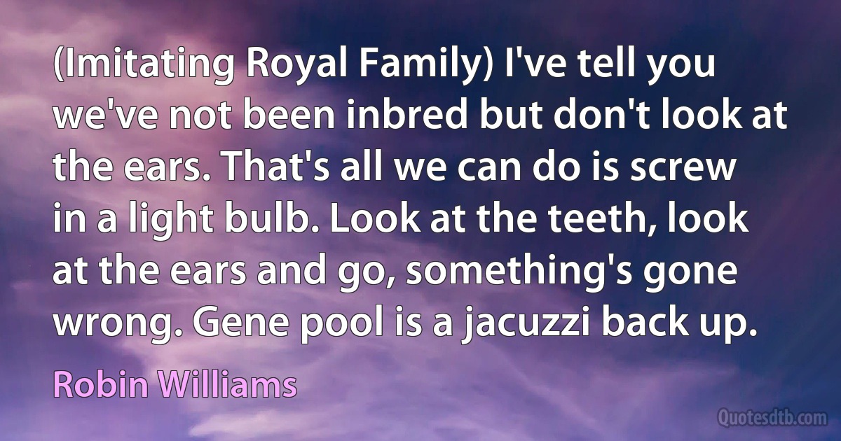 (Imitating Royal Family) I've tell you we've not been inbred but don't look at the ears. That's all we can do is screw in a light bulb. Look at the teeth, look at the ears and go, something's gone wrong. Gene pool is a jacuzzi back up. (Robin Williams)