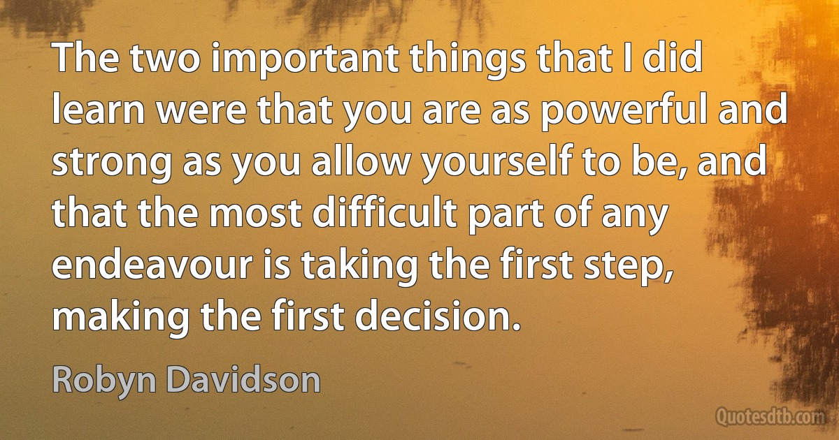 The two important things that I did learn were that you are as powerful and strong as you allow yourself to be, and that the most difficult part of any endeavour is taking the first step, making the first decision. (Robyn Davidson)