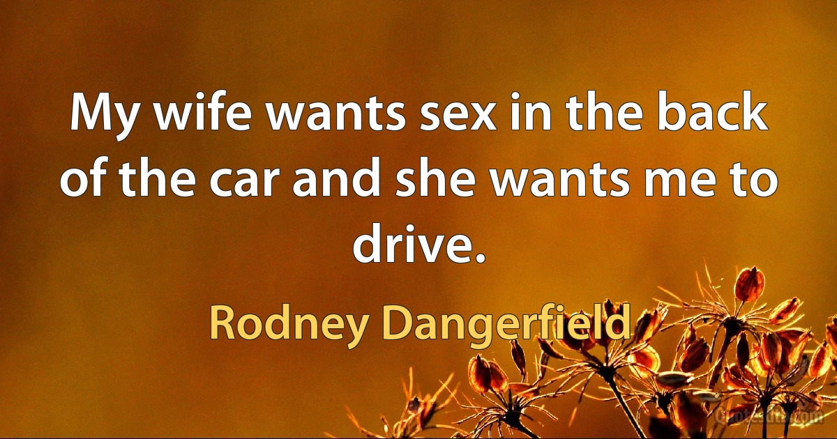 My wife wants sex in the back of the car and she wants me to drive. (Rodney Dangerfield)