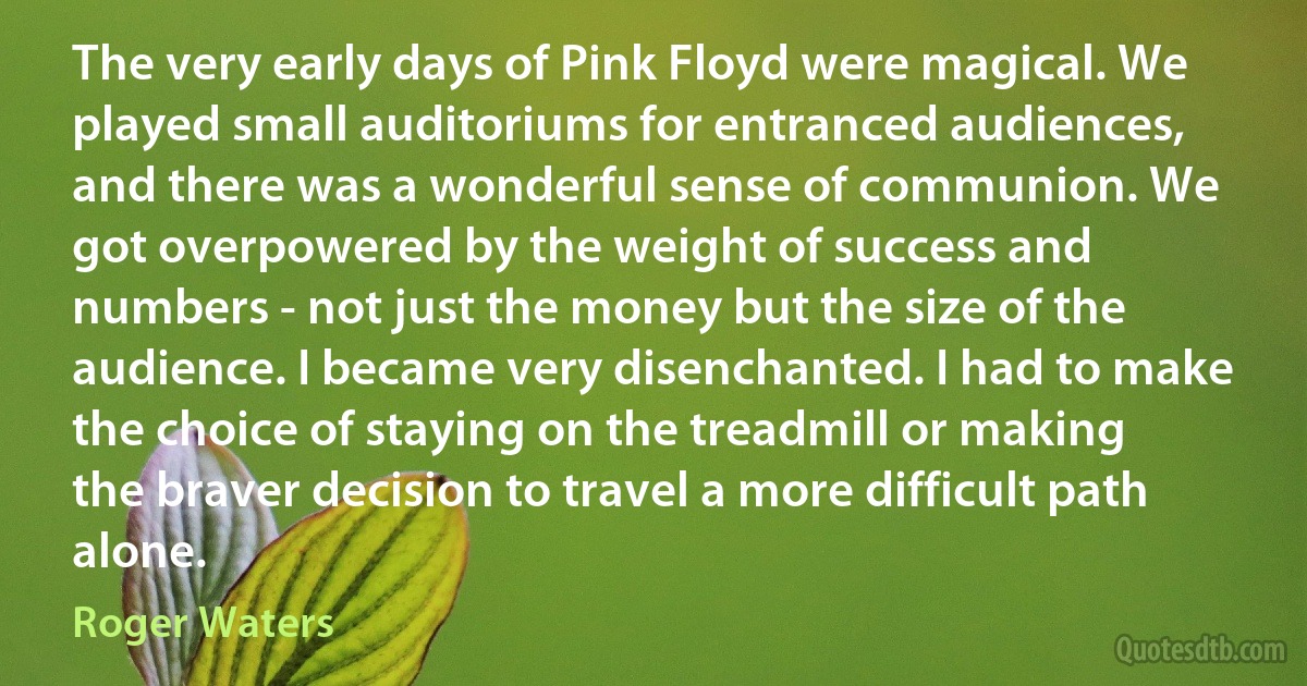 The very early days of Pink Floyd were magical. We played small auditoriums for entranced audiences, and there was a wonderful sense of communion. We got overpowered by the weight of success and numbers - not just the money but the size of the audience. I became very disenchanted. I had to make the choice of staying on the treadmill or making the braver decision to travel a more difficult path alone. (Roger Waters)