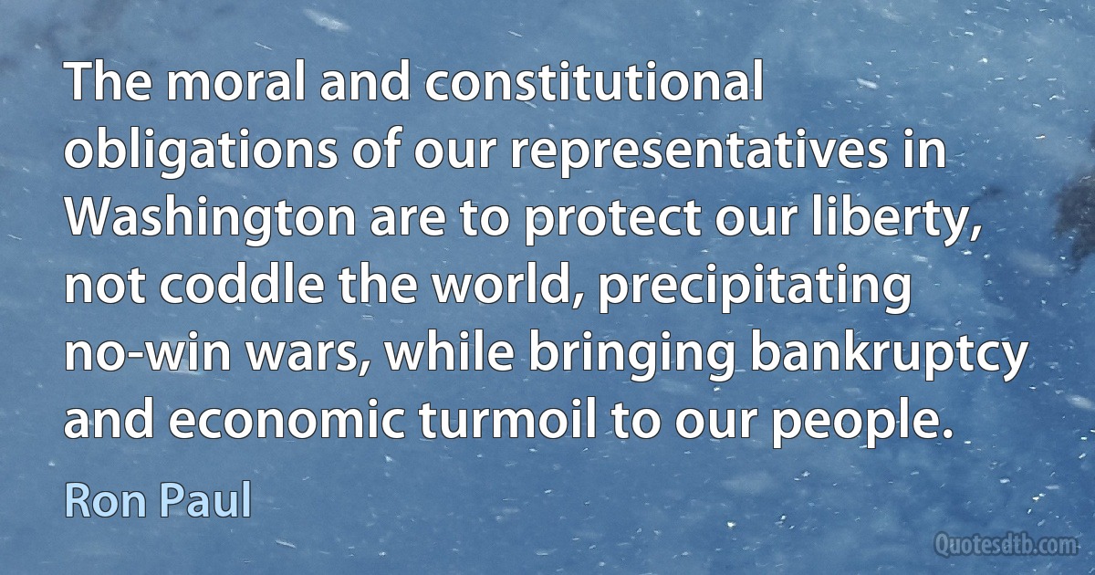 The moral and constitutional obligations of our representatives in Washington are to protect our liberty, not coddle the world, precipitating no-win wars, while bringing bankruptcy and economic turmoil to our people. (Ron Paul)