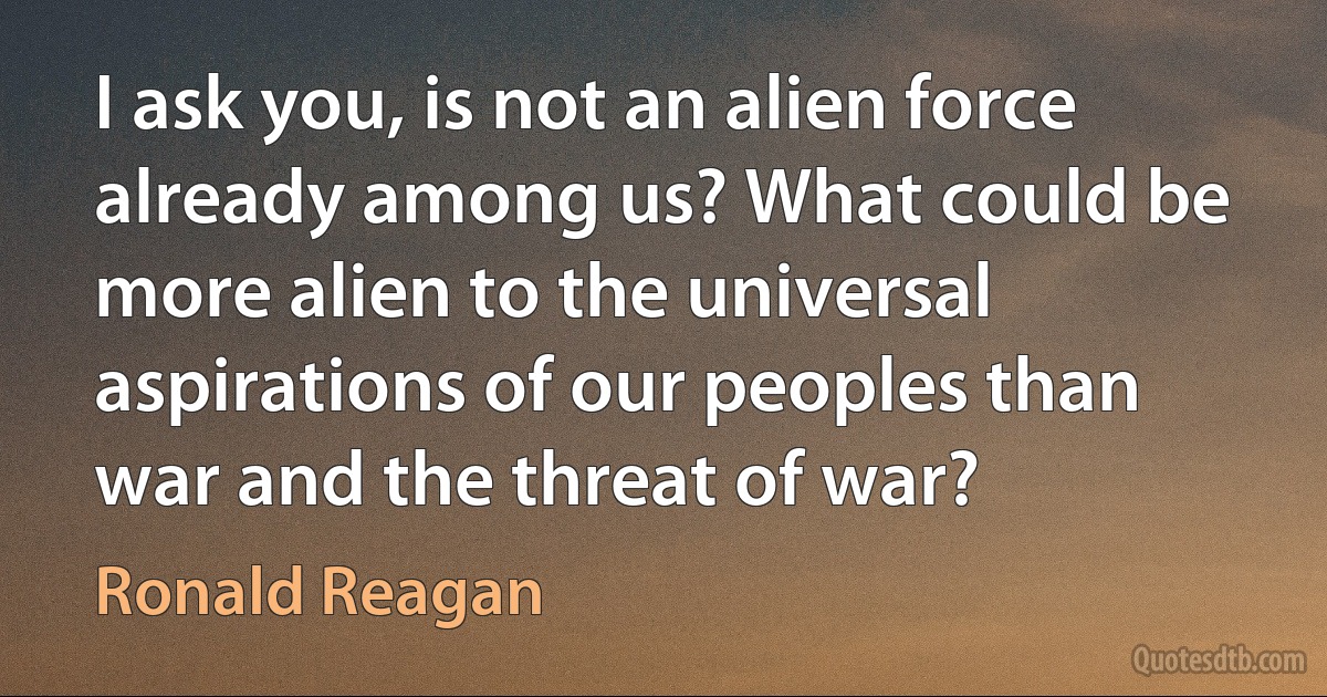 I ask you, is not an alien force already among us? What could be more alien to the universal aspirations of our peoples than war and the threat of war? (Ronald Reagan)