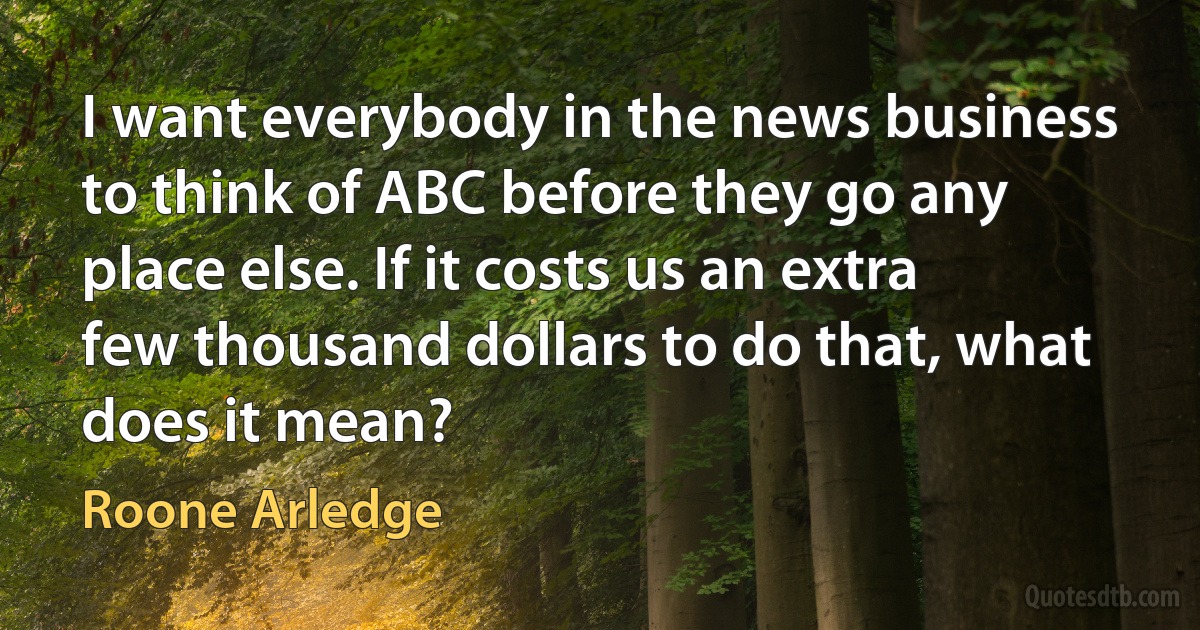 I want everybody in the news business to think of ABC before they go any place else. If it costs us an extra few thousand dollars to do that, what does it mean? (Roone Arledge)