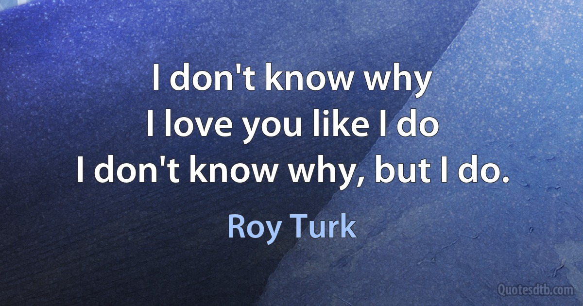 I don't know why
I love you like I do
I don't know why, but I do. (Roy Turk)